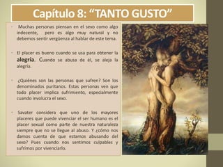 Capítulo 8: “TANTO GUSTO”
• Muchas personas piensan en el sexo como algo
indecente, pero es algo muy natural y no
debemos sentir vergüenza al hablar de este tema.
• El placer es bueno cuando se usa para obtener la
alegría. Cuando se abusa de él, se aleja la
alegría.
• ¿Quiénes son las personas que sufren? Son los
denominados puritanos. Estas personas ven que
todo placer implica sufrimiento, especialmente
cuando involucra el sexo.
• Savater considera que uno de los mayores
placeres que puede vivenciar el ser humano es el
placer sexual como parte de nuestra naturaleza
siempre que no se llegue al abuso. Y ¿cómo nos
damos cuenta de que estamos abusando del
sexo? Pues cuando nos sentimos culpables y
sufrimos por vivenciarlo.
 