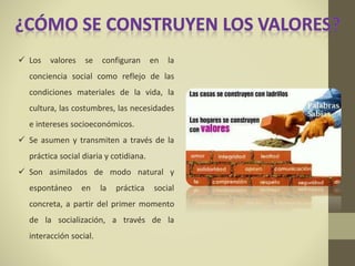  Los valores se configuran en la
conciencia social como reflejo de las
condiciones materiales de la vida, la
cultura, las costumbres, las necesidades
e intereses socioeconómicos.
 Se asumen y transmiten a través de la
práctica social diaria y cotidiana.
 Son asimilados de modo natural y
espontáneo en la práctica social
concreta, a partir del primer momento
de la socialización, a través de la
interacción social.
 