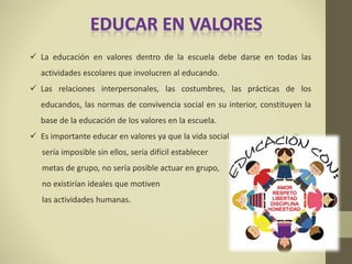  La educación en valores dentro de la escuela debe darse en todas las
actividades escolares que involucren al educando.
 Las relaciones interpersonales, las costumbres, las prácticas de los
educandos, las normas de convivencia social en su interior, constituyen la
base de la educación de los valores en la escuela.
 Es importante educar en valores ya que la vida social
sería imposible sin ellos, sería difícil establecer
metas de grupo, no sería posible actuar en grupo,
no existirían ideales que motiven
las actividades humanas.
 