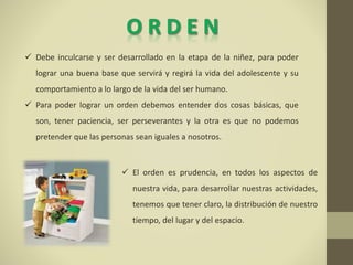  Debe inculcarse y ser desarrollado en la etapa de la niñez, para poder
lograr una buena base que servirá y regirá la vida del adolescente y su
comportamiento a lo largo de la vida del ser humano.
 Para poder lograr un orden debemos entender dos cosas básicas, que
son, tener paciencia, ser perseverantes y la otra es que no podemos
pretender que las personas sean iguales a nosotros.
 El orden es prudencia, en todos los aspectos de
nuestra vida, para desarrollar nuestras actividades,
tenemos que tener claro, la distribución de nuestro
tiempo, del lugar y del espacio.
 