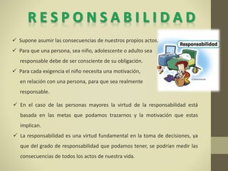  En el caso de las personas mayores la virtud de la responsabilidad está
basada en las metas que podamos trazarnos y la motivación que estas
implican.
 La responsabilidad es una virtud fundamental en la toma de decisiones, ya
que del grado de responsabilidad que podamos tener, se podrían medir las
consecuencias de todos los actos de nuestra vida.
 Supone asumir las consecuencias de nuestros propios actos.
 Para que una persona, sea niño, adolescente o adulto sea
responsable debe de ser consciente de su obligación.
 Para cada exigencia el niño necesita una motivación,
en relación con una persona, para que sea realmente
responsable.
 