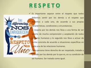  Es importante separar entre el respeto que todos
debemos sentir por los demás y el respeto que
debemos a cada uno, de acuerdo a sus propias
características, condiciones y circunstancias.
 El respeto por los demás nos lleva a una forma de ser
abierta de mucha comprensión y aceptación de todos
los seres humanos y lo segundo nos lleva a actuar de
forma concreta de acuerdo a situaciones específicas en
cada una de las relaciones humanas.
 Cada persona tiene derecho de ser respetado, tratado y
querido por los demás por lo que es, en su condición de
ser humano. Ser tratado como igual.
 