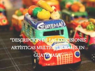 “DESCRIPCIÓN DE LAS EXPRESIONES
ARTÍSTICAS MULTICULTURALES EN
GUATEMALA”
 