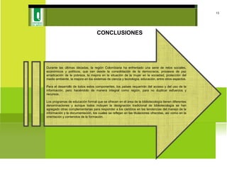 CONCLUSIONES
13
Durante las últimas décadas, la región Colombiana ha enfrentado una serie de retos sociales,
económicos y políticos, que van desde la consolidación de la democracia, procesos de paz
erradicación de la pobreza, la mejora en la situación de la mujer en la sociedad, protección del
medio ambiente, la mejora en los sistemas de ciencia y tecnología, educación, entre otros aspectos.
Para el desarrollo de todos estos componentes, los países requerirán del acceso y del uso de la
información, pero haciéndolo de manera integral como región, para no duplicar esfuerzos y
recursos.
Los programas de educación formal que se ofrecen en el área de la bibliotecología tienen diferentes
denominaciones y aunque todos incluyen la designación tradicional de bibliotecología se han
agregado otras complementarias para responder a los cambios en las tendencias del manejo de la
información y la documentación, los cuales se reflejan en las titulaciones ofrecidas, así como en la
orientación y contenidos de la formación.
 