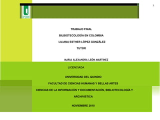 NOVIEMBRE 2010
BIBLIOTECOLOGÍA EN COLOMBIA
TRABAJO FINAL
BILBIOTECOLOGÍA EN COLOMBIA
LILIANA ESTHER LÓPEZ GONZÁLEZ
TUTOR
MARIA ALEXANDRA LEÓN MARTINEZ
UNIVERSIDAD DEL QUINDIO
FACULTAD DE CIENCIAS HUMANAS Y BELLAS ARTES
CIENCIAS DE LA INFORMACIÓN Y DOCUMENTACIÓN, BIBLIOTECOLOGÍA Y
ARCHIVISTICA
2
 