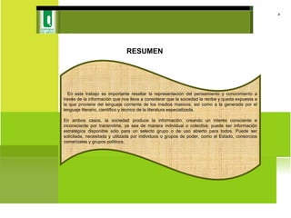RESUMEN
4
En este trabajo es importante resaltar la representación del pensamiento y conocimiento a
través de la información que nos lleva a considerar que la sociedad la recibe y queda expuesta a
la que proviene del lenguaje corriente de los medios masivos, así como a la generada por el
lenguaje literario, científico y técnico de la literatura especializada.
En ambos casos, la sociedad produce la información, creando un interés consciente e
inconsciente por transmitirla, ya sea de manera individual o colectiva: puede ser información
estratégica disponible sólo para un selecto grupo o de uso abierto para todos. Puede ser
solicitada, necesitada y utilizada por individuos o grupos de poder, como el Estado, consorcios
comerciales y grupos políticos.
 