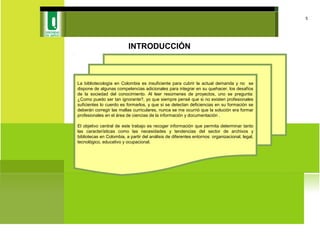 INTRODUCCIÓN
5
La bibliotecología en Colombia es insuficiente para cubrir la actual demanda y no se
dispone de algunas competencias adicionales para integrar en su quehacer, los desafíos
de la sociedad del conocimiento. Al leer resúmenes de proyectos, uno se pregunta:
¿Como puedo ser tan ignorante?, yo que siempre pensé que si no existen profesionales
suficientes lo cuerdo es formarlos, y que si se detectan deficiencias en su formación se
deberán corregir las mallas curriculares, nunca se me ocurrió que la solución era formar
profesionales en el área de ciencias de la información y documentación .
El objetivo central de este trabajo es recoger información que permita determinar tanto
las características como las necesidades y tendencias del sector de archivos y
bibliotecas en Colombia, a partir del análisis de diferentes entornos: organizacional, legal,
tecnológico, educativo y ocupacional.
 