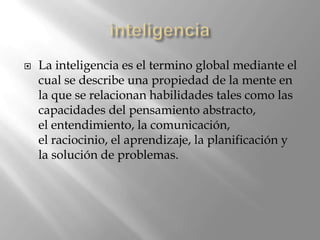 inteligencia La inteligencia es el termino global mediante el cual se describe una propiedad de la mente en la que se relacionan habilidades tales como las capacidades del pensamiento abstracto, el entendimiento, la comunicación, el raciocinio, el aprendizaje, la planificación y la solución de problemas. 