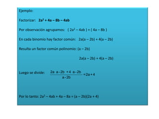 Ejemplo:
Factorizar: 2a2 + 4a – 8b – 4ab
Por observación agrupamos: ( 2a2 – 4ab ) + ( 4a – 8b )
En cada binomio hay factor común: 2a(a – 2b) + 4(a – 2b)
Resulta un factor común polinomio: (a – 2b)
2a(a – 2b) + 4(a – 2b)

Luego se divide:

2a a - 2b + 4 a - 2b
=2a + 4
a - 2b

Por lo tanto: 2a2 – 4ab + 4a – 8a = (a – 2b)(2a + 4)

 