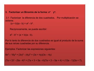 3. Factorizar un Binomio de la forma: xn

yn.

3.1 Factorizar la diferencia de dos cuadrados. Por multiplicación se
obtiene:
(a + b)(a - b) = a2 - b2.
Recíprocamente, se puede escribir:
a2 - b2 = (a + b)(a - b).
Por lo tanto la diferencia de dos cuadrados es igual al producto de la suma
de sus raíces cuadradas por su diferencia.
Ejemplos: Factorizar las expresiones siguientes:
9x2 – 16y2 = (3x)2 - (4y)2 = (3x + 4y)(3x – 4y)
(7a + 3)2 - (5a - 4)2 = (7a + 3 + 5a - 4)(7a + 3 – 5a + 4) = (12a - 1)(2a + 7).

 