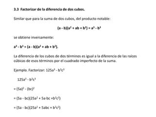 3.3 Factorizar de la diferencia de dos cubos.

Similar que para la suma de dos cubos, del producto notable:
(a - b)(a2 + ab + b2) = a3 - b3
se obtiene inversamente:
a3 - b3 = (a - b)(a2 + ab + b2).
La diferencia de los cubos de dos términos es igual a la diferencia de las raíces
cúbicas de esos términos por el cuadrado imperfecto de la suma.

Ejemplo. Factorizar: 125a3 - b3c3
125a3 - b3c3
= (5a)2 - (bc)2

= (5a - bc)(25a2 + 5a·bc +b2c2)
= (5a - bc)(25a2 + 5abc + b2c2)

 