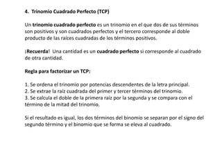 4. Trinomio Cuadrado Perfecto (TCP)
Un trinomio cuadrado perfecto es un trinomio en el que dos de sus términos
son positivos y son cuadrados perfectos y el tercero corresponde al doble
producto de las raíces cuadradas de los términos positivos.
¡Recuerda! Una cantidad es un cuadrado perfecto si corresponde al cuadrado
de otra cantidad.
Regla para factorizar un TCP:
1. Se ordena el trinomio por potencias descendentes de la letra principal.
2. Se extrae la raíz cuadrada del primer y tercer términos del trinomio.
3. Se calcula el doble de la primera raíz por la segunda y se compara con el
término de la mitad del trinomio.

Si el resultado es igual, los dos términos del binomio se separan por el signo del
segundo término y el binomio que se forma se eleva al cuadrado.

 