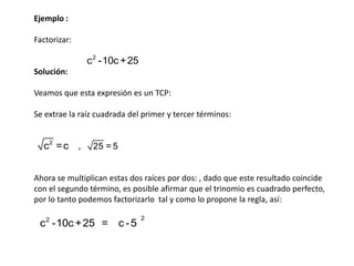 Ejemplo :
Factorizar:

c 2 -10c + 25
Solución:
Veamos que esta expresión es un TCP:
Se extrae la raíz cuadrada del primer y tercer términos:

c2 = c

,

25 = 5

Ahora se multiplican estas dos raíces por dos: , dado que este resultado coincide
con el segundo término, es posible afirmar que el trinomio es cuadrado perfecto,
por lo tanto podemos factorizarlo tal y como lo propone la regla, así:

c 2 -10c + 25 = c - 5

2

 