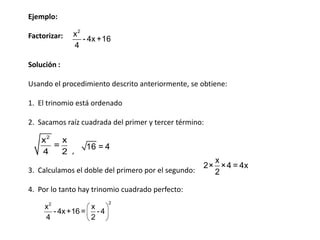 Ejemplo:
Factorizar:

x2
- 4x +16
4

Solución :
Usando el procedimiento descrito anteriormente, se obtiene:
1. El trinomio está ordenado
2. Sacamos raíz cuadrada del primer y tercer término:

x2
x
=
4
2 ,

16 = 4

3. Calculamos el doble del primero por el segundo:
4. Por lo tanto hay trinomio cuadrado perfecto:
x2
x
- 4x +16 = - 4
4
2

2

x
2× × 4 = 4x
2

 