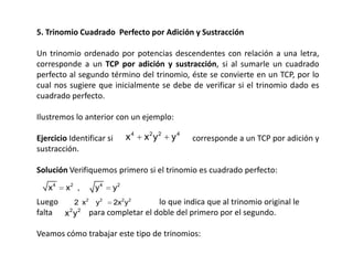 5. Trinomio Cuadrado Perfecto por Adición y Sustracción
Un trinomio ordenado por potencias descendentes con relación a una letra,
corresponde a un TCP por adición y sustracción, si al sumarle un cuadrado
perfecto al segundo término del trinomio, éste se convierte en un TCP, por lo
cual nos sugiere que inicialmente se debe de verificar si el trinomio dado es
cuadrado perfecto.
Ilustremos lo anterior con un ejemplo:
Ejercicio Identificar si
sustracción.

x4

x2y2

y4

corresponde a un TCP por adición y

Solución Verifiquemos primero si el trinomio es cuadrado perfecto:
x4

x2 ,

y4

y2

Luego
lo que indica que al trinomio original le
2 x2 y2
2x2 y2
falta x 2 y 2 para completar el doble del primero por el segundo.
Veamos cómo trabajar este tipo de trinomios:

 