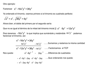 Otro ejemplo:
Factorizar x 4 -16x 2 y 2 + 36y 4
Ya ordenado el trinomio, veamos primero si el trinomio es cuadrado perfecto:

x4 = x2,

36y 4 = 6y 2

Ahora bien, el doble del primero por el segundo sería:
Que no es igual al término de la mitad del trinomio inicial. 2 x 2

6y2 =12x2 y2

2 2
Pero tenemos -16x 2 y 2 lo que implica que sumándole y restándole 4x y podemos
factorizar el trinomio, así:

x 4 -16x 2 y 2 + 36y 4
……Sumamos y restamos la misma cantidad

- 4x 2 y 2
4x 2 y 2
------------------------------------x 4 -12x 2 y 2 + 36y 4 - 4x 2 y 2

Nos queda:

x 2 - 6y 2

2

-

2xy

x2 - 6y2 2xy x2 - 6y 2 2xy
x2 2xy - 6y2

x2 2xy - 6y2

……Factorizamos el TCP
2

…..Diferencia de cuadrados
….Que ordenando nos queda:

 