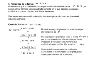 ax 2 +bx + c
7. Trinomios de la forma:

x 2 +bx +c ,es
Observemos que la diferencia con respecto al trinomio de la forma
que el primer término es un cuadrado perfecto en el que aparece la variable,
multiplicado por un número real diferente de uno.
Veamos el método analítico de factorizar este tipo de trinomio resolviendo el
siguiente ejercicio:
Ejercicio Factorizar:
2

6a -11a +10 =

6a2 -11a +10

6 6a2 -11a +10
6

36a2 -11a 6 + 60
=
6

=

6a +15 6a - 4
6

=

3 2a + 5 2 3a - 2
6

= 2a+5 3a - 2

Multiplicamos y dividimos todo el trinomio por
2
el coeficiente de x
Observemos que el trinomio tomó la forma x2 +bx +c
por lo que procedemos a factorizarlo por simple
inspección o evaluación (dos números que
multiplicados entre si den 60 y restados 11: 15 y 4).
Finalmente lo que se pretende es eliminar
nuevamente el denominador con el producto de
los factores comunes del numerador.

 
