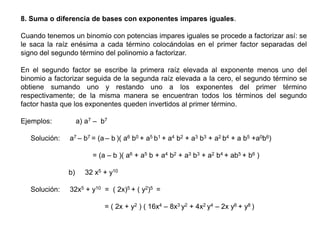 8. Suma o diferencia de bases con exponentes impares iguales.

Cuando tenemos un binomio con potencias impares iguales se procede a factorizar así: se
le saca la raíz enésima a cada término colocándolas en el primer factor separadas del
signo del segundo término del polinomio a factorizar.
En el segundo factor se escribe la primera raíz elevada al exponente menos uno del
binomio a factorizar seguida de la segunda raíz elevada a la cero, el segundo término se
obtiene sumando uno y restando uno a los exponentes del primer término
respectivamente; de la misma manera se encuentran todos los términos del segundo
factor hasta que los exponentes queden invertidos al primer término.
a) a7 – b7

Ejemplos:
Solución:

a7 – b7 = (a – b )( a6 b0 + a5 b1 + a4 b2 + a3 b3 + a2 b4 + a b5 +a0b6)
= (a – b )( a6 + a5 b + a4 b2 + a3 b3 + a2 b4 + ab5 + b6 )
b)

Solución:

32 x5 + y10

32x5 + y10 = ( 2x)5 + ( y2)5 =
= ( 2x + y2 ) ( 16x4 – 8x3 y2 + 4x2 y4 – 2x y6 + y8 )

 