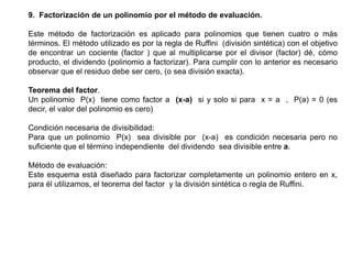 9. Factorización de un polinomio por el método de evaluación.
Este método de factorización es aplicado para polinomios que tienen cuatro o más
términos. El método utilizado es por la regla de Ruffini (división sintética) con el objetivo
de encontrar un cociente (factor ) que al multiplicarse por el divisor (factor) dé, cómo
producto, el dividendo (polinomio a factorizar). Para cumplir con lo anterior es necesario
observar que el residuo debe ser cero, (o sea división exacta).
Teorema del factor.
Un polinomio P(x) tiene como factor a (x-a) si y solo si para x = a , P(a) = 0 (es
decir, el valor del polinomio es cero)
Condición necesaria de divisibilidad:
Para que un polinomio P(x) sea divisible por (x-a) es condición necesaria pero no
suficiente que el término independiente del dividendo sea divisible entre a.
Método de evaluación:
Este esquema está diseñado para factorizar completamente un polinomio entero en x,
para él utilizamos, el teorema del factor y la división sintética o regla de Ruffini.

 