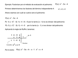 Ejemplo: Factorizar por el método de evaluación el polinomio

Primero determinemos los factores del término independiente 4:

P(x) : x 3

5x

±1, ± 2, ± 4

Ahora veamos con cuál se vuelve cero el polinomio:
P(x) : x 3

5x

4

P( 1) : ( 1)3

5( 1) 4 8

0 por lo tan to (x 1) no es divisor del polinomio

P( 1) : ( 1)3

5( 1) 4 0

por lo tan to (x 1) si es divisor del polinomio

Aplicando la regla de Ruffini, tenemos:

Por lo tanto:

P(x) : x3 5x 4

x 1 x2

x 4

4

 