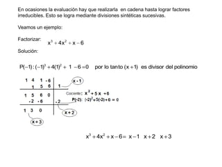 En ocasiones la evaluación hay que realizarla en cadena hasta lograr factores
irreducibles. Esto se logra mediante divisiones sintéticas sucesivas.
Veamos un ejemplo:
Factorizar:

x3

4x 2

x 6

Solución:

P( 1) : ( 1)3

4(1)2

1

6 0

por lo tanto (x 1) es divisor del polinomio

Finalmente la respuesta es:

x3

4x2

x 6

x 1 x 2 x 3

 