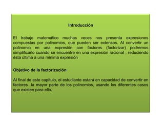 Introducción
El trabajo matemático muchas veces nos presenta expresiones
compuestas por polinomios, que pueden ser extensos. Al convertir un
polinomio en una expresión con factores (factorizar) podremos
simplificarlo cuando se encuentre en una expresión racional , reduciendo
ésta última a una mínima expresión.
Objetivo de la factorización
Al final de este capítulo, el estudiante estará en capacidad de convertir en
factores la mayor parte de los polinomios, usando los diferentes casos
que existen para ello.

 