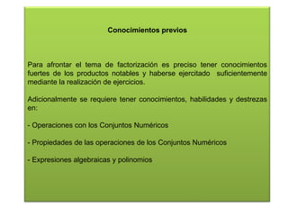 Conocimientos previos

Para afrontar el tema de factorización es preciso tener conocimientos
fuertes de los productos notables y haberse ejercitado suficientemente
mediante la realización de ejercicios.
Adicionalmente se requiere tener conocimientos, habilidades y destrezas
en:
- Operaciones con los Conjuntos Numéricos
- Propiedades de las operaciones de los Conjuntos Numéricos
- Expresiones algebraicas y polinomios

 