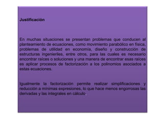 Justificación

En muchas situaciones se presentan problemas que conducen al
planteamiento de ecuaciones, como movimiento parabólico en física,
problemas de utilidad en economía, diseño y construcción de
estructuras ingenieriles, entre otros, para las cuales es necesario
encontrar raíces o soluciones y una manera de encontrar esas raíces
es aplicar procesos de factorización a los polinomios asociados a
estas ecuaciones.

Igualmente la factorización permite realizar simplificaciones y
reducción a mínimas expresiones, lo que hace menos engorrosas las
derivadas y las integrales en cálculo.

 