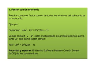 1. Factor común monomio
Resulta cuando el factor común de todos los términos del polinomio es
un monomio.
Ejemplo:

Factorizar: 4ax3 - 2x2 = 2x2(2ax – 1)
Vemos como 2 y x2 están multiplicando en ambos términos, por lo
tanto 2x2 sale como factor común:
4ax3 - 2x2 = 2x2(2ax – 1)
Recordar y repasar: El término 2x2 es el Máximo Común Divisor
(MCD) de los dos términos

 