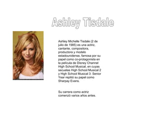 Ashley Tisdale Ashley Michelle Tisdale (2 de julio de 1985) es una actriz, cantante, compositora, productora y modelo estadounidense, famosa por su papel como co-protagonista en la película de Disney Channel High School Musical, en cuyas secuelas High School Musical 2 y High School Musical 3: Senior Year repitió su papel como Sharpay Evans. Su carrera como actriz comenzó varios años antes. 