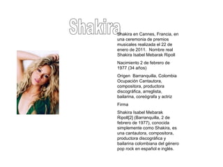 Shakira Shakira en Cannes, Francia, en una ceremonia de premios musicales realizada el 22 de enero de 2011.  Nombre real Shakira Isabel Mebarak Ripoll Nacimiento 2 de febrero de 1977 (34 años)  Origen  Barranquilla, Colombia Ocupación Cantautora, compositora, productora discográfica, arreglista, bailarina, coreógrafa y actriz  Firma  Shakira Isabel Mebarak Ripoll[2] (Barranquilla, 2 de febrero de 1977), conocida simplemente como Shakira, es una cantautora, compositora, productora discográfica y bailarina colombiana del género pop rock en español e inglés. 