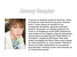 Jeremy Sumpter Creció en un pequeño pueblo de Kentucky, donde su familia se mudó siendo el muy joven. Cuando tenía 11 años Jeremy se inscribió en una competencia de talentos, ganando numerosos premios. Se asoció a un mánayer personal y se mudó a Los Ángeles en el año 2000. Después de unos meses en Los Ángeles y algunas actuaciones, Jeremy obtuvo el papel del niño "Adam Meiks" en "Escalofrío", dirigida por Bill Paxton. Más tarde, Jeremy fue elegido por Danny Glover para el papel de "Henry Sturbuck" en "Just a Dream". Recibió el premio a la mejor interpretación en una película para televisión, miniserie o joven actor principal, de la "Young Artist Awards". 
