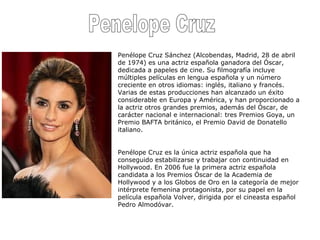 Penelope Cruz Penélope Cruz Sánchez (Alcobendas, Madrid, 28 de abril de 1974) es una actriz española ganadora del Óscar, dedicada a papeles de cine. Su filmografía incluye múltiples películas en lengua española y un número creciente en otros idiomas: inglés, italiano y francés. Varias de estas producciones han alcanzado un éxito considerable en Europa y América, y han proporcionado a la actriz otros grandes premios, además del Óscar, de carácter nacional e internacional: tres Premios Goya, un Premio BAFTA británico, el Premio David de Donatello italiano. Penélope Cruz es la única actriz española que ha conseguido estabilizarse y trabajar con continuidad en Hollywood. En 2006 fue la primera actriz española candidata a los Premios Óscar de la Academia de Hollywood y a los Globos de Oro en la categoría de mejor intérprete femenina protagonista, por su papel en la película española Volver, dirigida por el cineasta español Pedro Almodóvar. 