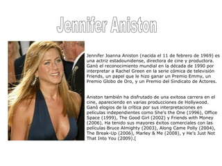 Jennifer Aniston Jennifer Joanna Aniston (nacida el 11 de febrero de 1969) es una actriz estadounidense, directora de cine y productora. Ganó el reconocimiento mundial en la década de 1990 por interpretar a Rachel Green en la serie cómica de televisión Friends, un papel que le hizo ganar un Premio Emmy, un Premio Globo de Oro, y un Premio del Sindicato de Actores. Aniston también ha disfrutado de una exitosa carrera en el cine, apareciendo en varias producciones de Hollywood. Ganó elogios de la crítica por sus interpretaciones en películas independientes como She's the One (1996), Office Space (1999), The Good Girl (2002) y Friends with Money (2006). Ha tenido sus mayores éxitos comerciales con las películas Bruce Almighty (2003), Along Came Polly (2004), The Break-Up (2006), Marley & Me (2008), y He's Just Not That Into You (2009).[ 