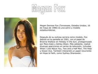Megan Fox Megan Denisse Fox (Tennessee, Estados Unidos; 16 de mayo de 1986) es una actriz y modelo estadounidense. Después de su exitosa carrera como modelo, Fox debutó en la pantalla en 2001, con el papel de Brianna Wallace en Holiday in the Sun, protagonizada por Mary-Kate y Ashley Olsen. Más adelante, realizó diversas apariciones en series de televisión, incluidas What I Like About You, Two and a Half Men, The Help y Ocean Ave. También interpretó un papel recurrente en Hope & Faith, como Sydney Shanowski. 