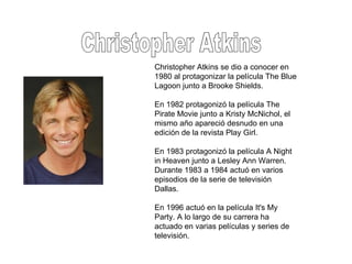 Christopher Atkins Christopher Atkins se dio a conocer en 1980 al protagonizar la película The Blue Lagoon junto a Brooke Shields. En 1982 protagonizó la película The Pirate Movie junto a Kristy McNichol, el mismo año apareció desnudo en una edición de la revista Play Girl. En 1983 protagonizó la película A Night in Heaven junto a Lesley Ann Warren. Durante 1983 a 1984 actuó en varios episodios de la serie de televisión Dallas. En 1996 actuó en la película It's My Party. A lo largo de su carrera ha actuado en varias películas y series de televisión. 