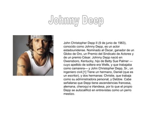 Johnny Deep John Christopher Depp II (9 de junio de 1963), conocido como Johnny Depp, es un actor estadounidense. Nominado al Óscar, ganador de un Globo de Oro, un Premio del Sindicato de Actores y de un premio César. Johnny Depp nació en Owensboro, Kentucky, hijo de Betty Sue Palmer —cuyo apellido de soltera era Wells, y que trabajaba como camarera— y John Christopher Depp, Sr., un ingeniero civil.[1] Tiene un hermano, Daniel (que es un escritor), y dos hermanas: Christie, que trabaja como su administradora personal, y Debbie. Cabe señalarse que Depp tiene ascendencias francesa, alemana, cheroqui e irlandesa, por lo que el propio Depp se autocalificó en entrevistas como un perro mestizo. 