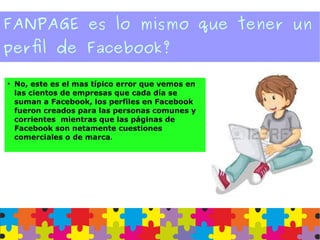 FANPAGE es lo mismo que tener un
perfil de Facebook?
●
No, este es el mas típico error que vemos en
las cientos de empresas que cada día se
suman a Facebook, los perfiles en Facebook
fueron creados para las personas comunes y
corrientes mientras que las páginas de
Facebook son netamente cuestiones
comerciales o de marca.
 