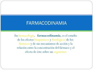 FARMACODINAMIA

En farmacología,   farmacodinamia, es el estudio
  de los efectos bioquímicos y fisiológicos de los 
   fármacos y de sus mecanismos de acción y la
 relación entre la concentración del fármaco y el
         efecto de éste sobre un organismo
 
