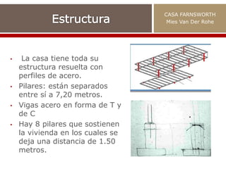 • La casa tiene toda su
estructura resuelta con
perfiles de acero.
• Pilares: están separados
entre sí a 7,20 metros.
• Vigas acero en forma de T y
de C
• Hay 8 pilares que sostienen
la vivienda en los cuales se
deja una distancia de 1.50
metros.
CASA FARNSWORTH
Mies Van Der Rohe
 