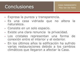 • Expresa la pureza y transparencia.
• Es una casa vidriada que no altera la
naturaleza.
• Consiste en un solo espacio.
• Existe una clara renuncia la privacidad.
• Los cristales representan una forma de
conexión entre el interior y el exterior.
• En los últimos años la edificación ha sufrido
varias restauraciones debido a los cambios
climáticos que llegaron a afectar la Casa.
CASA FARNSWORTH
Mies Van Der Rohe
 