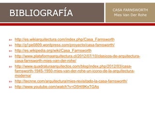  http://es.wikiarquitectura.com/index.php/Casa_Farnsworth
 http://g1pe0809.wordpress.com/proyecto/casa-farnsworth/
 http://es.wikipedia.org/wiki/Casa_Farnsworth
 http://www.plataformaarquitectura.cl/2012/07/10/clasicos-de-arquitectura-
casa-farnsworth-mies-van-der-rohe/
 http://www.quadraturaarquitectos.com/blog/index.php/2012/03/casa-
farnsworth-1945-1950-mies-van-der-rohe-un-icono-de-la-arquitectura-
moderna/
 http://tecnne.com/arquitectura/mies-revisitado-la-casa-farnsworth/
 http://www.youtube.com/watch?v=O5HI9KxTGAs
CASA FARNSWORTH
Mies Van Der Rohe
 