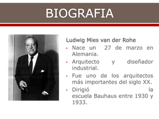 Ludwig Mies van der Rohe
• Nace un 27 de marzo en
Alemania.
• Arquitecto y diseñador
industrial.
• Fue uno de los arquitectos
más importantes del siglo XX.
• Dirigió la
escuela Bauhaus entre 1930 y
1933.
 