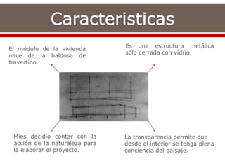 El módulo de la vivienda
nace de la baldosa de
travertino.
Es una estructura metálica
sólo cerrada con vidrio.
Mies decidió contar con la
acción de la naturaleza para
la elaborar el proyecto.
La transparencia permite que
desde el interior se tenga plena
conciencia del paisaje.
 