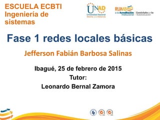 ESCUELA ECBTI
Ingeniería de
sistemas
Fase 1 redes locales básicas
Jefferson Fabián Barbosa Salinas
Ibagué, 25 de febrero de 2015
Tutor:
Leonardo Bernal Zamora
 