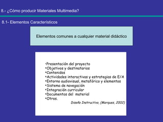 8.- ¿Cómo producir Materiales Multimedia? 8.1- Elementos Característicos Elementos comunes a cualquier material didáctico Presentación del proyecto Objetivos y destinatarios Contenidos Actividades interactivas y estrategias de E/A Entorno audiovisual, metafórico y elementos Sistema de navegación Integración curricular Documentos del  material Otros. Diseño Instructivo, (Marques, 2002) 