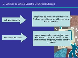 2.- Definición de Software Educativo y Multimedia Educativo software educativo  programas de ordenador creados con la finalidad específica de ser utilizados como medio didáctico  multimedia educativo  programas de ordenador que introducen elementos como textos y gráficos (con animaciones), imágenes, vídeos, sonidos y música.  
