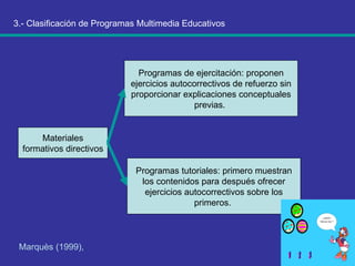 3.- Clasificación de Programas Multimedia Educativos Marquès (1999),   Materiales formativos directivos  Programas de ejercitación: proponen ejercicios autocorrectivos de refuerzo sin proporcionar explicaciones conceptuales previas.  Programas tutoriales: primero muestran los contenidos para después ofrecer ejercicios autocorrectivos sobre los primeros.  