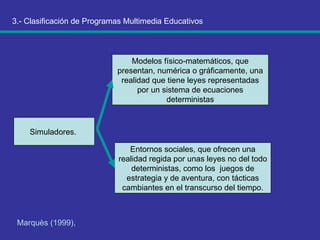 3.- Clasificación de Programas Multimedia Educativos Marquès (1999),   Simuladores.  Modelos físico-matemáticos, que presentan, numérica o gráficamente, una realidad que tiene leyes representadas por un sistema de ecuaciones deterministas Entornos sociales, que ofrecen una realidad regida por unas leyes no del todo deterministas, como los  juegos de estrategia y de aventura, con tácticas cambiantes en el transcurso del tiempo. 