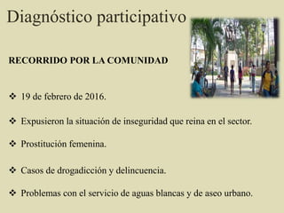  19 de febrero de 2016.
 Expusieron la situación de inseguridad que reina en el sector.
 Prostitución femenina.
 Casos de drogadicción y delincuencia.
 Problemas con el servicio de aguas blancas y de aseo urbano.
RECORRIDO POR LA COMUNIDAD
Diagnóstico participativo
 